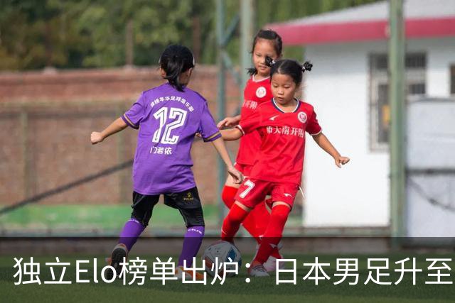 独立Elo榜单出炉：日本男足升至世界第15，亚洲第一，韩国第33