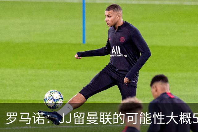 罗马诺：JJ留曼联的可能性大概5%，皇马巴萨与球员团队保持沟通