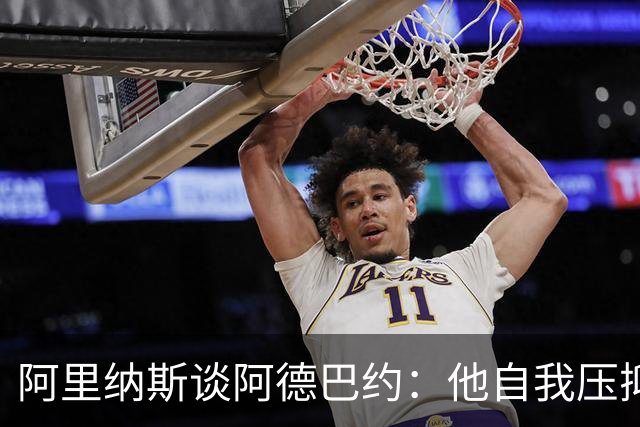 阿里纳斯谈阿德巴约：他自我压抑进攻火力 应当以场均30分为目标