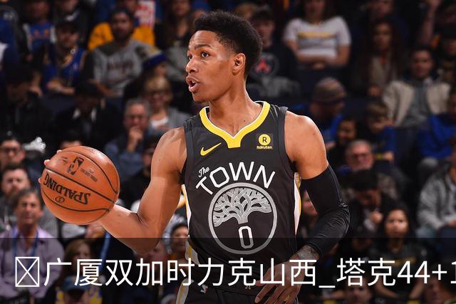 🏀广厦双加时力克山西 塔克44+12+9 孙铭徽29+6 胡金秋20+12